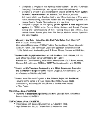 • Compleate a Project of Fire fighting (Water system) at BASF(Chemical
Company) Erection of Pipe Line, Hydrant Valve and Sprinkler etc.
• Complete a project of Gas suppression system and Fire Alarm system
for ONGC Petro Addition Ltd. At Dahej Distt. Bharuch, Gujarat.
Job responsibility are Erection testing and Commissioning of Fire alarm
Panel, Internal wiring, Detectors, hooters etc. and Inrgen gas cylinder, Gas
release Control Panels, Electrical wiring and pipe lines
• Complete a project of fire fighting (Water system & Gas suppression
system) for DMRC under Ground Metro Stations and Tunnel, Erection
testing and Commissioning of Fire Fighting Inrgen gas cylinder, Gas
release Control Panels, pipe lines, Fire Pumps, Hydrant Valves, Sprinklers
and spray nozzles.
* Worked in M/s Bajaj Hindusthan Ltd. Unit Palia Kalan, Distt. Khiri, U.P.
from 1/12/2007 to 7/09/2009.
Operation & Maintenance of 12MW Turbine, Turbine Control Panel, Alternator
And AVR Panel. Also working on Cogen and operation & Maintenance of
132KV Switch Yard. And working on L.T. Panel, Motors, Starters and D.G.Sets.
* Worked in M/s Bajaj Hindusthan Ltd. Unit Barkhera, Distt. Pilibhit, U.P. as
Astt. Officer (Electrical) from 31/07/2006 to 30/11/2007.
Erection and Commissioning, Operation & Maintenance of L.T. Panel, Motors,
Starters. DC motors and DC Drive. 12MW Turbine Alternator, and COGEN.
* Worked for M/s Vasudeva Engineering and Allied Services as Operation
and Maintenance Engineer at M/s Regent Drugs Ltd. Greater Noida, U.P.
from September 2005 to July 2006.
* Worked as an Electrical Engineer in M/s Polymer Paper Ltd. Faridabad,
Haryana for the period of 2 years (September 2003to August 2005).
Manufacturing and wiring of Control Panel of the Machines related
to Filter Paper.
TECHNICAL QUALIFICATION
* Diploma in Electrical Engineering with First Division from Jamia Millia
Islamia University in 2003
EDUCATIONAL QUALIFICATION
* Intermediate with Second Division from U.P.Board In 1998.
* High School with Second Division from U.P.Board In 1995.
 