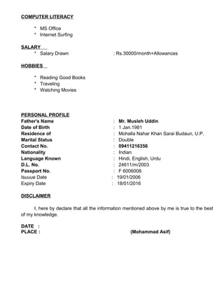 COMPUTER LITERACY
* MS Office
* Internet Surfing
SALARY
* Salary Drawn : Rs.30000/month+Allowances
HOBBIES
* Reading Good Books
* Traveling
* Watching Movies
PERSONAL PROFILE
Father's Name : Mr. Musleh Uddin
Date of Birth : 1 Jan.1981
Residence of : Mohalla Nahar Khan Sarai Budaun, U.P.
Marital Status : Double
Contact No. : 09411216356
Nationality : Indian
Language Known : Hindi, English, Urdu
D.L. No. : 24611/m/2003
Passport No. : F 6006008
Isuuue Date : 19/01/2006
Expiry Date : 18/01/2016
DISCLAIMER
I, here by declare that all the information mentioned above by me is true to the best
of my knowledge.
DATE :
PLACE : (Mohammad Asif)
 