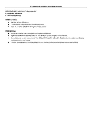 EDUCATION & PROFESSIONAL DEVELOPMENT
MONTANASTATE UNIVERSITY,Bozeman, MT
B.S. BusinessMarketing
B.S. Neuro-Psychology
CERTIFICATIONS
 VanTuyl School of Finance
 Certificate of Completion –Finance Management
 State of Arizona– Life & DisabilityInsurance License
SPECIAL SKILLS
 Versatile andeffective trainingandemployeedevelopment.
 Highlevel performancecomputerskillsandabilitytoquicklyadapttonew software.
 Exemplaryone-on-one customerservice skillswiththe abilitytotrouble shootcustomerproblemsandeasily
resolve concernsandissues.
 Capable of workingbothindividuallyandaspart of team inbothsmall and large businessplatforms.
 