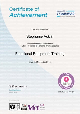  
 
 
 
 
This is to certify that
Stephanie Ackrill
has successfully completed the
Future Fit School of Personal Training course
Functional Equipment Training
Awarded November 2015
 