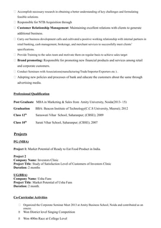  Accomplish necessary research in obtaining a better understanding of key challenges and formulating
feasible solutions.
 Responsible for NTB Acquisition through
 Customer Relationship Management: Maintaining excellent relations with clients to generate
additional business.
 Carry out business development calls and cultivated a positive working relationship with internal partners in
retail banking, cash management, brokerage, and merchant services to successfully meet clients’
specifications.
 Provide Training to the sales team and motivate them on regular basis to achieve sales target
 Brand promoting: Responsible for promoting new financial products and services among retail
and corporate customers.
 Conduct Seminars with Associations(manufacturing/Trade/Importer/Exporters etc ) .
 Adopting new policies and processes of bank and educate the customers about the same through
advertising media.
Professional Qualification
Post Graduate MBA in Marketing & Sales from Amity University, Noida(2013- 15)
Graduation BBA: Beacon Institute of Technology(C.C.S University, Meerut); 2012
Class 12th
Saraswati Vihar School, Saharanpur; (CBSE); 2009
Class 10th
Sarati Vihar School, Saharanpur; (CBSE); 2007
Projects
PG (MBA)
Project 1: Market Potential of Ready to Eat Food Product in India.
Project 2
Company Name: Investors Clinic
Project Title: Study of Satisfaction Level of Customers of Investors Clinic
Duration: 2 months
UG(BBA)
Company Name: Usha Fans
Project Title: Market Potential of Usha Fans
Duration: 2 month.
Co-Curricular Activities
 Organized the Corporate Seminar Meet 2013 at Amity Business School, Noida and contributed as an
emcee.
 Won District level Singing Competition
 Won 400m Race at College Level
 