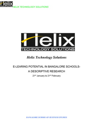 HELIX TECHNOLOGY SOLUTIONS
BANGALORE SCHOOL OF BUSINESS STUDIES
Helix Technology Solutions
E-LEARING POTENTIAL IN BANGALORE SCHOOLS-
A DESCRIPTIVE RESEARCH
21st
January to 21st
February
 
