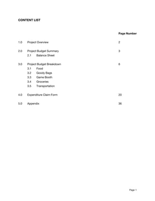 CONTENT LIST 
 
 
Page Number 
 
1.0 Project Overview 2 
 
2.0 Project Budget Summary 3 
2.1 Balance Sheet 
 
3.0 Project Budget Breakdown 6 
3.1 Food 
3.2 Goody Bags 
3.3 Game Booth 
3.4 Groceries 
3.5 Transportation 
 
4.0 Expenditure Claim Form 20 
 
5.0 Appendix 36 
 
 
Page​ 1 
 