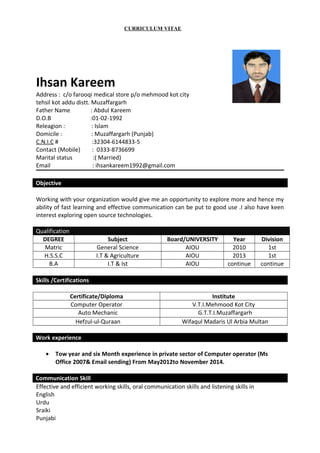 CURRICULUM VITAE
Ihsan Kareem
Address : c/o farooqi medical store p/o mehmood kot city
tehsil kot addu distt. Muzaffargarh
Father Name : Abdul Kareem
D.O.B :01-02-1992
Releagion : : Islam
Domicile : : Muzaffargarh (Punjab)
C.N.I.C # :32304-6144833-5
Contact (Mobile) : 0333-8736699
Marital status :( Married)
Email : ihsankareem1992@gmail.com
Objective
Working with your organization would give me an opportunity to explore more and hence my
ability of fast learning and effective communication can be put to good use .I also have keen
interest exploring open source technologies.
Qualification
DEGREE Subject Board/UNIVERSITY Year Division
Matric General Science AIOU 2010 1st
H.S.S.C I.T & Agriculture AIOU 2013 1st
B.A I.T & Ist AIOU continue continue
Skills /Certifications
Certificate/Diploma Institute
Computer Operator V.T.I.Mehmood Kot City
Auto Mechanic G.T.T.I.Muzaffargarh
Hefzul-ul-Quraan Wifaqul Madaris Ul Arbia Multan
Work experience
• Tow year and six Month experience in private sector of Computer operator (Ms
Office 2007& Email sending) From May2012to November 2014.
Communication Skill
Effective and efficient working skills, oral communication skills and listening skills in
English
Urdu
Sraiki
Punjabi
 