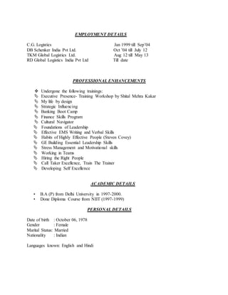 EMPLOYMENT DETAILS
C.G. Logistics Jan 1999 till Sep’04
DB Schenker India Pvt Ltd. Oct ’04 till July 12
TKM Global Logistics Ltd. Aug 12 till May 13
RD Global Logistics India Pvt Ltd Till date
PROFESSIONAL ENHANCEMENTS
 Undergone the following trainings:
 Executive Presence- Training Workshop by Shital Mehra Kakar
 My life by design
 Strategic Influencing
 Banking Boot Camp
 Finance Skills Program
 Cultural Navigator
 Foundations of Leadership
 Effective EMS Writing and Verbal Skills
 Habits of Highly Effective People (Steven Covey)
 GE Building Essential Leadership Skills
 Stress Management and Motivational skills
 Working in Teams
 Hiring the Right People
 Call Taker Excellence, Train The Trainer
 Developing Self Excellence
ACADEMIC DETAILS
• B.A (P) from Delhi University in 1997-2000.
• Done Diploma Course from NIIT (1997-1999)
PERSONAL DETAILS
Date of birth : October 06, 1978
Gender : Female
Marital Status: Married
Nationality : Indian
Languages known: English and Hindi
 