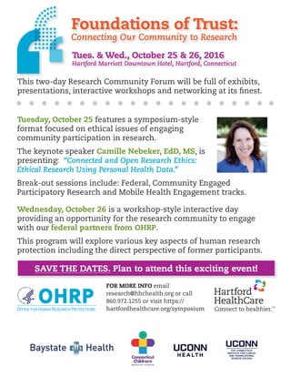 OHRPOFFICE FOR HUMAN RESEARCH PROTECTIONS
Foundations of Trust:
Connecting Our Community to Research
Tues. & Wed., October 25 & 26, 2016
Hartford Marriott Downtown Hotel, Hartford, Connecticut
This two-day Research Community Forum will be full of exhibits,
presentations, interactive workshops and networking at its finest.
Tuesday, October 25 features a symposium-style
format focused on ethical issues of engaging
community participation in research.
The keynote speaker Camille Nebeker, EdD, MS, is
presenting: “Connected and Open Research Ethics:
Ethical Research Using Personal Health Data.”
Break-out sessions include: Federal, Community Engaged
Participatory Research and Mobile Health Engagement tracks.
Wednesday, October 26 is a workshop-style interactive day
providing an opportunity for the research community to engage
with our federal partners from OHRP.
This program will explore various key aspects of human research
protection including the direct perspective of former participants.
SAVE THE DATES. Plan to attend this exciting event!
FOR MORE INFO email
research@hhchealth.org or call
860.972.1255 or visit https://
hartfordhealthcare.org/symposium
 