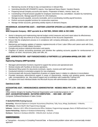• Maintaining records of all day-to-day correspondence in relevant files.
• Submitting Monthly MP (PAN/MTC) reports, Visa Approval Status Report, Vacation Reports.
• Preparing annual company accounts and reports. Preparation of letters, memos, faxes, etc.
• Coordinating in Payroll session payable for employee new/renew visa, cancellation, Vacation by maintaining
receipts/records. Manage payroll function for 140 employees.
• Manage accounts payable, accounts receivable, and co-coordinating monthly payroll functions.
• Perform accounts payable functions for construction expenses.
• Manage Vendor accounts, generating weekly reports on demand cheques.
HR/ADMIN/JR. ACCOUNTING ASST. – HABTOOR LEIGHTON SPECON LLC (AREA OFFICE) OCT 2009 – AUG
2011
MNC Corporate Company - MEP specialist & an ISO 9001, OHSAS 18001 & ISO 14001
 Assist in designing and implementing internal budget control measures and send report about its effectiveness.
 Handled day-to-day document (In & Out) correspondence of the Accounts Department.
 Ensure that the employment process is in compliance with company philosophy, policies, procedures and U.A.E.
Labour laws.
 Maintaining and keeping updates of statutory registers/records of Govt. Labor Office and Liaison work with Govt.,
Local authorities & Public relation functions.
 Compile and produce statistical information and reports.
 Cognition of various accounting processes and activities like updating accounts payable for reimbursement of
medical, air ticket, visa process, petty cash bills, etc.
ASST. ADMINISTRATOR - A&P PARASKEVAIDES & PARTNERS LLC (SITE/MAIN OFFICE) JUN 2005 – OCT
2008
Engineering Company (MEP Specialist)
 Managed administrative functions required to support the service and operational work
 Worked closely with Facilities & Services operations.
 Maintained filing system for documents (contracts, reports, invoices and staff records).
 Conducted induction & orientation program for new employees.
 Communicated with Accounts Department of parties on regular basis in relation to collection & reconciliation.
 Provided necessary admin/clerical support in areas of requirements, meeting and greeting guests, answering
calls, correspondence, etc. Also extend support and co-ordination with Leadership Training Unit.
 To capture and track individual details into Microsoft Access with administration coordinator.
Experience in India
ACCOUNTING ASST. / HRMS/BUSINESS ADMINISTRATOR - NEODES INDIA PVT. LTD - AUG 2011 – MAR
2013
Office Interior designs for leading Financial Organization and residential projects in A.P
ASST. ACCOUNTANT/ADMIN - DATAPRO COMPUTERS - NOV 2008 – OCT 2009
Computer Software/Hardware & Sales Center
IT QUALIFICATION (Training Course)
Accounting : Advanced Diploma in Computer Accountancy (Peachtree, Tally, Focus, Wings, Quickbooks) – 4 Months.
ERP Software : Oracle SQL/PL SQL Programming Language
Software : Diploma in M.S. Office (Comprehensive Office, Database, Programming Languages, Basics of VB/Oracle/Java) 1 Year
System Networking : Diploma in Hardware & Networking - 6 Months
Hardware : Diploma in Hardware (OS/OSI) - 3 Months (Cert. by Govt. of India)
COMPETENCIES:
● Transaction – Accuracy in Compiling Financial Data ● Resourceful problem solver with a commercially minded
approach
 