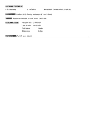 AREAS OF EXPERTISE:
● Accountancy ● HR/Admin ● Computer Literate /Instructor/Faculty
LANGUAGES: English, Hindi, Telugu, Malayalam & Tamil – Basic
Hobbies: Basketball, Football, Shuttle, Music, Dance, etc.
OTHER DETAILS: Passport No.: G-9991757
Date of Birth: 23/09/1980
Civil Status: Single
Citizenship: Indian
REFERENCES: Furnish upon request
 