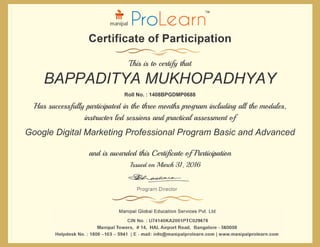 and is awarded this Certificate of Participation
Issued on March 31, 2016
Has successfully participated in the three months program including all the modules,
instructor led sessions and practical assessment of
Roll No. : 1408BPGDMP0688
This is to certify that
BAPPADITYA MUKHOPADHYAY
Google Digital Marketing Professional Program Basic and Advanced
 