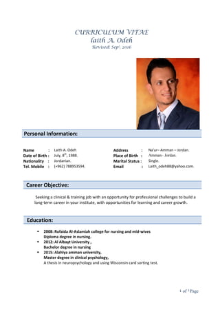 Page1of4
CURRICULUM VITAE
laith A. Odeh
Revised: Sep 2016
Personal Information:
Name : Laith A. Odeh Address : Na'ur– Amman – Jordan.
Date of Birth : July, 8th
, 1988. Place of Birth : Amman– Jordan.
Nationality : Jordanian. Marital Status : Single.
Tel. Mobile : (+962) 788953594. Email : Laith_odeh88@yahoo.com.
Career Objective:
Seeking a clinical & training job with an opportunity for professional challenges to build a
long-term career in your institute, with opportunities for learning and career growth.
Education:

 2008: Rofaida Al-Aslamiah college for nursing and mid-wives
Diploma degree in nursing.
 2012: Al Albayt University ,
Bachelor degree in nursing
 2015: Alahlya amman university,
Master degree in clinical psychology,
A thesis in neuropsychology and using Wisconsin card sorting test.

 
