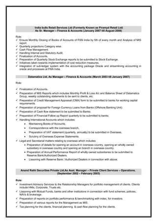 India bulls Retail Services Ltd (Formerly Known as Piramyd Retail Ltd)
As Sr. Manager – Finance & Accounts (January 2007 till August 2008)
Role:
 Ensure Monthly Closing of Books of Accounts of PAN India by 5th of every month and Analysis of MIS
report.
 Quarterly projections Category wise.
 Cash Flow Management.
 Handling Internal and Statutory Audit.
 Finalization of Accounts.
 Preparation of Quarterly Stock Exchange reports to be submitted to Stock Exchange.
 Initiatives taken towards implementation of cost reduction measures.
 Integration of sub-ledger system with the accounting package Oracle and streamlining accounting in
oracle and processes at PAN India.
Datamatics Ltd, As Manager – Finance & Accounts (March 2003 till January 2007)
Role:
 Finalization of Accounts.
 Preparation of MIS Reports which includes Monthly Profit & Loss A/c and Balance Sheet of Datamatics
Group, weekly outstanding statements to be sent to clients, etc.
 Preparation of Credit Management Appraisal (CMA) form to be submitted to banks for working capital
requirements.
 Preparation of proposal for Foreign Currency Loans from Banks (Offshore Banking Unit).
 Preparation of Cash flow statement to be submitted to Banks.
 Preparation of Financial Follow up Report quarterly to be submitted to banks.
 Handling International Accounts which includes:
• Maintaining Books of Accounts,
• Correspondence with the overseas branch,
• Preparation of VAT statement (quarterly, annually) to be submitted in Overseas,
• Scrutiny of Overseas Expense Statements.
 Legal and Secretarial matters relating to overseas which includes:
• Preparation of details for opening an account in overseas country, opening an wholly owned
subsidiary in overseas country and opening an branch in overseas country.
• Preparation of Annual Performance Report of wholly owned subsidiaries to be submitted to
Reserve Bank/Authorized Dealers.
• Liasoning with Reserve Bank / Authorized Dealers in connection with above.
Anand Rathi Securities Private Ltd.As Asst. Manager – Private Client Services – Operations.
(September 2002 – February 2003)
Role:
 Investment Advisory Services to the Relationship Managers for portfolio management of clients. Clients
include HNIs, Corporate, Trusts etc.
 Liasoning with Mutual Funds, banks and other institutions in connection with fund schemes, policies,
NAVs & brokerage.
 Preparation of reports on portfolio performance & benchmarking with index, for investors.
 Preparation of various reports for the Management as MIS.
 Tax planning for the clients, financial planning & cash flow planning for the clients.
 
