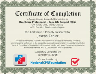 Certificate of Completion
In Recognition of Successful Completion in:
Healthcare Professional – Basic Life Support (BLS)
CPR (Adult / Child / Infant / Choking)
AED / First-Aid / Bloodborne Pathogens
This Certificate is Proudly Presented to:
The above mentioned Student is now certified in the above mentioned course by
demonstrating proficiency in the subject by passing the examination in accordance with the
Terms & Conditions of National CPR Foundation – Valid for 2 years. Course administered in
accordance with the 2015 ECC/ILCOR and AHA® guidelines.
Successfully Completed On:
Course Provided by:
Joseph Zehler
January 5, 2016
 