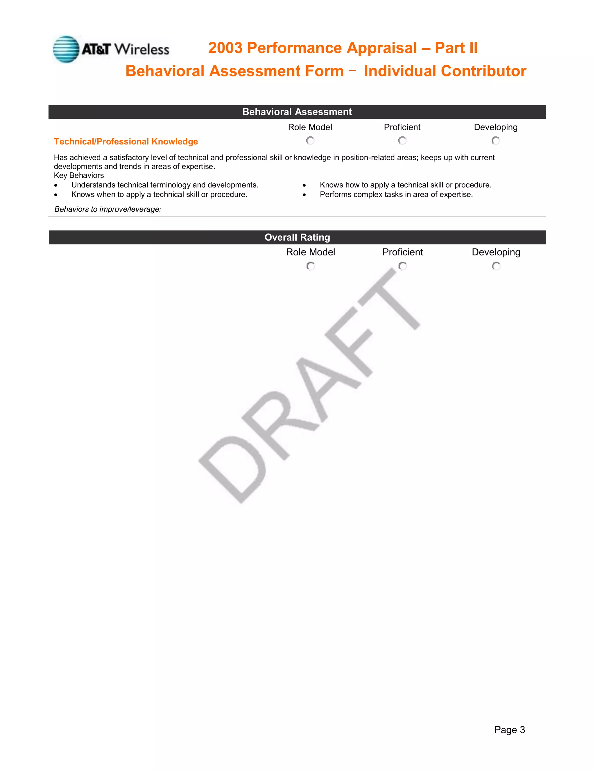 2003 Performance Appraisal – Part II
Behavioral Assessment Form - Individual Contributor
Page 3
Behavioral Assessment
Role Model Proficient Developing
Technical/Professional Knowledge
Has achieved a satisfactory level of technical and professional skill or knowledge in position-related areas; keeps up with current
developments and trends in areas of expertise.
Key Behaviors
 Understands technical terminology and developments.  Knows how to apply a technical skill or procedure.
 Knows when to apply a technical skill or procedure.  Performs complex tasks in area of expertise.
Behaviors to improve/leverage:
Overall Rating
Role Model Proficient Developing
 