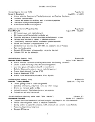 Vitae for Jessica Gibson
2
Georgia Regents University (GRU) Augusta, GA
Research Consultant May 2015 – June 2016
 Worked within the Department of Faculty Development and Teaching Excellence
 Completed literature review
 Collected and entered data exploring ways to improve engagement
 Used SPSS to analyze and compare data
 Summarize results for each comparison
Lighthouse Care Center of Augusta (LCCA) Augusta, GA
Intern Therapist August 2014 – May 2015
 348 hours on acute crisis stabilization unit
 268 hours on partial hospitalization residential unit
 Coordinate aftercare on Acute unit for children and adolescents in crisis
 Facilitate group sessions for a variety of diagnoses and ages
 Conduct family sessions to evaluate and address problem behaviors
 Resolve crisis situations using de-escalation skills
 Conduct individual sessions using CBT, DBT, and acceptance based therapies
 Train new hire therapists
 Complete CPI (nonviolent crisis prevention intervention training)
 Complete CPR and first aid training
Georgia Regents University (GRU) Augusta, GA
Graduate Research Assistant August 2014 – May 2015
 Worked within the Department of Faculty Development and Teaching Excellence
 Created student and faculty surveys focused on engagement
 Lead focus groups with approximately 25 or more students
 Collected data exploring ways to improve student engagement
 Entered data in Microsoft Excel and SPSS
 Analyzed data through SPSS
 Worked closely with students and diverse faculty regularly
Georgia Regents University (GRU) Augusta, GA
Graduate Teaching Assistant August 2013 – July 2014
 Created grading rubrics for several assignments
 Corrected, administered, and graded exams and written essays
 Entered and managed grades on D2L
 Lectured Introductory Psychology course on two occasions
 Provided care and food in animal lab
Southern Highlands Community Mental Health Center (SHCMHC) Princeton, WV
Admissions Counselor January 2013 – July 2013
 Complete initial clinical evaluations obtaining biological, psychological, and social information
 Provide case management services to individuals and families
 Develop abilities to cope and meet social, health, emotional, and economic needs of clients
 Recommend a provisional diagnosis
 Complete CPI training
 