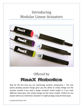 Copyright RaaX Robotics 2014 
Introducing Modular Linear Actuators 
Offered by RaaX Robotics 
Now for the first time you can interchange actuator components ! The new patent pending actuator design gives you the ability to simply change out the actuator module if you need a longer actuation stroke length or if you need different motor gear ratio simply change out the motor module. Perfect for any project where you need linear actuation in a tight package using minimal space.  