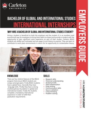bachelor of Global and INternational Studies
International Internships
EmployersguideHIREACARLETONSTUDENT
CUHIRE.CARLETON.CA
Why Hire A Bachelor of Global and International Studies Student?
skills
Research skills
Historical understanding
Analytical skills
Data authentication
Essay writing
Communication skills
Source validation
Critical thinking
Problem solving
knowledge
There are four distinct features of the BGInS
program that ensure BGInS students are
unique amongst peers. Firstly BGInS students
have a global focus. Secondly they have
language skills. Thirdly they have a strong
multidisciplinary foundation in global and
international studies. Finally the students
complete a mandatory international
experience in order to fulfill their
graduation requirements
Hiring a student is beneficial to both the employer and the student. It is an excellent (and
economical) way for employers to bring fresh talent on board and provide a student with the
opportunity to gain significant work experience as part of their studies. Carleton BGInS
students are skilled and motivated and are eager to put theory to practice. They are keen to
contribute to work place environments in return for an opportunity to contextualise theory.
 