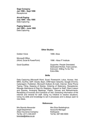 Sage Company
Jan 1996 – Sept 1996
Receptionist
Aircall Paging
July 1995 – Dec 1995
Data Capturing
Paging Network
Jan 1995 – June 1995
Data Capturing
Other Studies
Golden Voice 1996- Absa
Microsoft Office
(Word, Excel & PowerPoint) 1996 - Absa IT Institute
Good Qualities Supporter, People Orientated,
Dedicated Worker, Fast Learner,
Extrovert, Willing To Go The
Extra Mile.
Skills
Data Capturing (Microsoft Word, Excel, Powerpoint, Lotus, Access, Asti,
MRO, AccPac, SAP, Oracle, Baan, CRM Open networks, Google Chrome,
Cyberagent, Publisher), Microsoft Outlook (E-mail), Internet, Dicta Phone
Typing, Filing, Keeping of Diaries, Ordering of Stationery, Receptionist,
Manage Attendance & Sign-On Registers, Support to Staff, Client Liaison
and Queries, Arranging Meetings, Flights, Venues and Refreshments,
Receipting of Invoices and Contracts on Asti, Extracting information of the
internet and intranet for staff, Using my initiative to resolve situations,
Using my skills and knowledge to set in processes and is always open to
new ideas.
References
Mrs Brenda Alexander Mrs Elize Redelinghuis
Legal Department Accounts Manager
Absa Insurance Company Kwikspace
Tel No: (011) 330-2237 Tel No: 087 806 9000
brendaa@absa.co.za
 