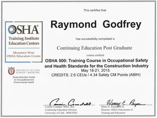 Training Institute
Education Centers
Mountain West
OSHA Education Center
•
wUNIVERSITY OF UTAH
SCHOOL OF MEDICINE
Rocky Mountain Center
for Occupational and
Environmental Health
This certifies that
Raymond Godfrey
has successfully completed a
Continuing Education Post Graduate
course entitled
OSHA 500: Training Course in Occupational Safety
-and Health Standards for the Construction Industry
May 18-21, 2015
CREDITS: 2.6 CEUs I 4.34 Safety CM Points (ABIH) ..
Connie Crandall, MBA:MA_____ -
Continuing Education Director
University of Utah - RMCOEH
W'~c..~
Henry E. Payne{kh.D. - '
Director, OSHA Directorate of
Training and Education
 