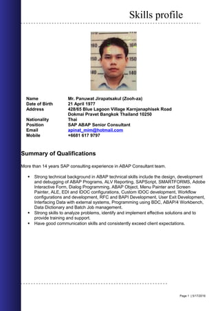 Skills profile
Name Mr. Panuwat Jirapatsakul (Zooh-za)
Date of Birth 21 April 1977
Address 428/65 Blue Lagoon Village Karnjanaphisek Road
Dokmai Pravet Bangkok Thailand 10250
Nationality Thai
Position SAP ABAP Senior Consultant
Email apinat_mim@hotmail.com
Mobile +6681 617 9797
Summary of Qualifications
More than 14 years SAP consulting experience in ABAP Consultant team.
 Strong technical background in ABAP technical skills include the design, development
and debugging of ABAP Programs, ALV Reporting, SAPScript, SMARTFORMS, Adobe
Interactive Form, Dialog Programming, ABAP Object, Menu Painter and Screen
Painter, ALE, EDI and IDOC configurations, Custom IDOC development, Workflow
configurations and development, RFC and BAPI Development, User Exit Development,
Interfacing Data with external systems, Programming using BDC, ABAP/4 Workbench,
Data Dictionary and Batch Job management.
 Strong skills to analyze problems, identify and implement effective solutions and to
provide training and support.
 Have good communication skills and consistently exceed client expectations.
Page 1 | 5/17/2016
 