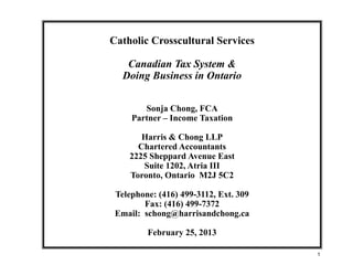 1
Catholic Crosscultural Services
Canadian Tax System &
Doing Business in Ontario
Sonja Chong, FCA
Partner – Income Taxation
Harris & Chong LLP
Chartered Accountants
2225 Sheppard Avenue East
Suite 1202, Atria III
Toronto, Ontario M2J 5C2
Telephone: (416) 499-3112, Ext. 309
Fax: (416) 499-7372
Email: schong@harrisandchong.ca
February 25, 2013
 