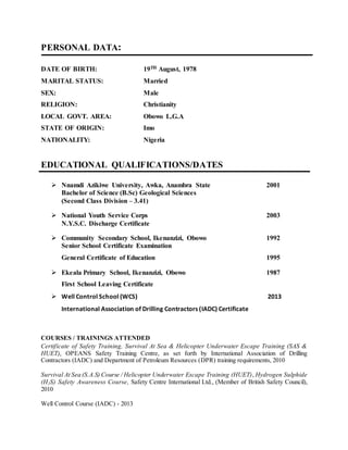 PERSONAL DATA:
DATE OF BIRTH: 19TH August, 1978
MARITAL STATUS: Married
SEX: Male
RELIGION: Christianity
LOCAL GOVT. AREA: Obowo L.G.A
STATE OF ORIGIN: Imo
NATIONALITY: Nigeria
EDUCATIONAL QUALIFICATIONS/DATES
 Nnamdi Azikiwe University, Awka, Anambra State 2001
Bachelor of Science (B.Sc) Geological Sciences
(Second Class Division – 3.41)
 National Youth Service Corps 2003
N.Y.S.C. Discharge Certificate
 Community Secondary School, Ikenanzizi, Obowo 1992
Senior School Certificate Examination
General Certificate of Education 1995
 Ekeala Primary School, Ikenanzizi, Obowo 1987
First School Leaving Certificate
 Well Control School (WCS) 2013
International Association of Drilling Contractors (IADC) Certificate
COURSES / TRAININGS ATTENDED
Certificate of Safety Training, Survival At Sea & Helicopter Underwater Escape Training (SAS &
HUET), OPEANS Safety Training Centre, as set forth by International Association of Drilling
Contractors (IADC) and Department of Petroleum Resources (DPR) training requirements, 2010
Survival At Sea (S.A.S) Course / Helicopter Underwater Escape Training (HUET), Hydrogen Sulphide
(H2S) Safety Awareness Course, Safety Centre International Ltd., (Member of British Safety Council),
2010
Well Control Course (IADC) - 2013
 