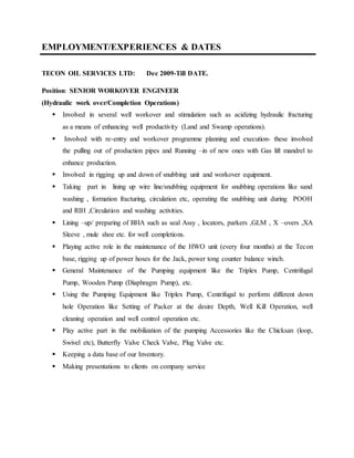 EMPLOYMENT/EXPERIENCES & DATES
TECON OIL SERVICES LTD: Dec 2009-Till DATE.
Position: SENIOR WORKOVER ENGINEER
(Hydraulic work over/Completion Operations)
 Involved in several well workover and stimulation such as acidizing hydraulic fracturing
as a means of enhancing well productivity (Land and Swamp operations).
 Involved with re-entry and workover programme planning and execution- these involved
the pulling out of production pipes and Running –in of new ones with Gas lift mandrel to
enhance production.
 Involved in rigging up and down of snubbing unit and workover equipment.
 Taking part in lining up wire line/snubbing equipment for snubbing operations like sand
washing , formation fracturing, circulation etc, operating the snubbing unit during POOH
and RIH ,Circulation and washing activities.
 Lining –up/ preparing of BHA such as seal Assy , locators, parkers ,GLM , X –overs ,XA
Sleeve , mule shoe etc. for well completions.
 Playing active role in the maintenance of the HWO unit (every four months) at the Tecon
base, rigging up of power hoses for the Jack, power tong counter balance winch.
 General Maintenance of the Pumping equipment like the Triplex Pump, Centrifugal
Pump, Wooden Pump (Diaphragm Pump), etc.
 Using the Pumping Equipment like Triplex Pump, Centrifugal to perform different down
hole Operation like Setting of Packer at the desire Depth, Well Kill Operation, well
cleaning operation and well control operation etc.
 Play active part in the mobilization of the pumping Accessories like the Chicksan (loop,
Swivel etc), Butterfly Valve Check Valve, Plug Valve etc.
 Keeping a data base of our Inventory.
 Making presentations to clients on company service
 
