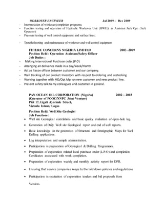 WORKOVER ENGINEER Jul 2009 – Dec 2009
- Interpretation of workover/completion programs;
- Function testing and operation of Hydraulic Workover Unit (HWU)( as Assistant Jack Opt. /Jack
Operator)
- Pressure testing of well control equipment and surface lines;
- Troubleshooting and maintenance of workover and well control equipment
FUTURE CONCERNS NIGERIA LIMITED 2003 -2009
Position Held : Operation Assistant/Safety Officer
Job Duties :
- Making international Purchase order.(P.O)
- Arranging all deliveries made in a day/week/month
- Act as liason officer between customer and our company.
- Well tracking of our product Inventory with respect to ordering and restocking
- Working together with MD/Opt Mgr on new customer and new product line.
- Present safety talk to my colleagues and customer in general.
PAN OCEAN OIL CORPORATION (Nigeria) 2002 – 2003
(Operator of POOC/NNPC Joint Venture)
Plot 17, Ligali Ayorinde Street,
Victoria Island, Lagos
Position Held: Well Site Geologist
Job Functions:
 Well site Geological correlations and basic quality evaluation of open-hole log.
 Generation of Daily Well site Geological report and end of well reports.
 Basic knowledge on the generation of Structural and Stratigraphic Maps for Well
Drilling applications.
 Log interpretation and sample administration.
 Participation in preparation of Geological & Drilling Programmes.
 Preparation of exploration related local purchase order (L.P.O) and completion
Certificates associated with work completion.
 Preparation of exploration weekly and monthly activity report for DPR.
 Ensuring that service companies keeps to the laid down policies and regulations
 Participation in evaluation of exploration tenders and bid proposals from
Vendors.
 