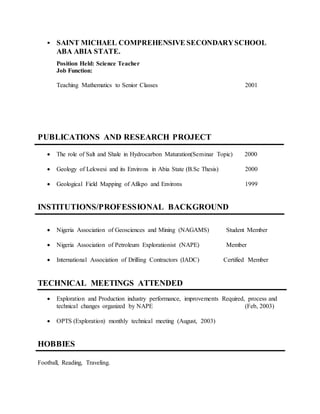  SAINT MICHAEL COMPREHENSIVE SECONDARYSCHOOL
ABA ABIA STATE.
Position Held: Science Teacher
Job Function:
Teaching Mathematics to Senior Classes 2001
PUBLICATIONS AND RESEARCH PROJECT
 The role of Salt and Shale in Hydrocarbon Maturation(Seminar Topic) 2000
 Geology of Lekwesi and its Environs in Abia State (B.Sc Thesis) 2000
 Geological Field Mapping of Afikpo and Environs 1999
INSTITUTIONS/PROFESSIONAL BACKGROUND
 Nigeria Association of Geosciences and Mining (NAGAMS) Student Member
 Nigeria Association of Petroleum Explorationist (NAPE) Member
 International Association of Drilling Contractors (IADC) Certified Member
TECHNICAL MEETINGS ATTENDED
 Exploration and Production industry performance, improvements Required, process and
technical changes organized by NAPE (Feb, 2003)
 OPTS (Exploration) monthly technical meeting (August, 2003)
HOBBIES
Football, Reading, Traveling.
 