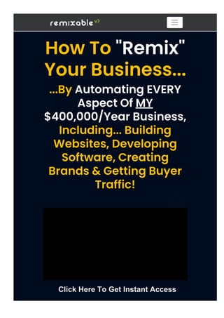 How To "Remix"
Your Business...
...By Automating EVERY
Aspect Of MY
$400,000/Year Business,
Including... Building
Websites, Developing
Software, Creating
Brands & Getting Buyer
Traffic!
Type your text
Type your text
Click Here To Get Instant Access
 