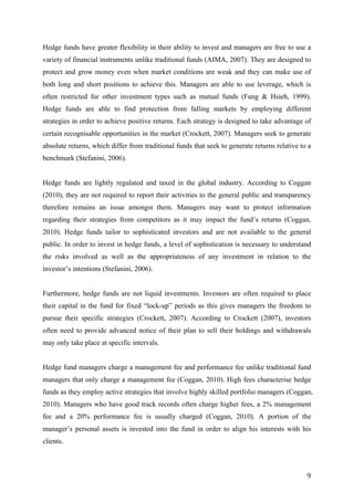   9	
  
Hedge funds have greater flexibility in their ability to invest and managers are free to use a
variety of financial instruments unlike traditional funds (AIMA, 2007). They are designed to
protect and grow money even when market conditions are weak and they can make use of
both long and short positions to achieve this. Managers are able to use leverage, which is
often restricted for other investment types such as mutual funds (Fung & Hsieh, 1999).
Hedge funds are able to find protection from falling markets by employing different
strategies in order to achieve positive returns. Each strategy is designed to take advantage of
certain recognisable opportunities in the market (Crockett, 2007). Managers seek to generate
absolute returns, which differ from traditional funds that seek to generate returns relative to a
benchmark (Stefanini, 2006).
Hedge funds are lightly regulated and taxed in the global industry. According to Coggan
(2010), they are not required to report their activities to the general public and transparency
therefore remains an issue amongst them. Managers may want to protect information
regarding their strategies from competitors as it may impact the fund’s returns (Coggan,
2010). Hedge funds tailor to sophisticated investors and are not available to the general
public. In order to invest in hedge funds, a level of sophistication is necessary to understand
the risks involved as well as the appropriateness of any investment in relation to the
investor’s intentions (Stefanini, 2006).
Furthermore, hedge funds are not liquid investments. Investors are often required to place
their capital in the fund for fixed “lock-up” periods as this gives managers the freedom to
pursue their specific strategies (Crockett, 2007). According to Crockett (2007), investors
often need to provide advanced notice of their plan to sell their holdings and withdrawals
may only take place at specific intervals.
Hedge fund managers charge a management fee and performance fee unlike traditional fund
managers that only charge a management fee (Coggan, 2010). High fees characterise hedge
funds as they employ active strategies that involve highly skilled portfolio managers (Coggan,
2010). Managers who have good track records often charge higher fees, a 2% management
fee and a 20% performance fee is usually charged (Coggan, 2010). A portion of the
manager’s personal assets is invested into the fund in order to align his interests with his
clients.
 