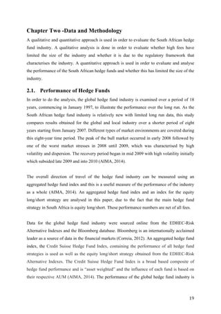   19	
  
Chapter Two -Data and Methodology
A qualitative and quantitative approach is used in order to evaluate the South African hedge
fund industry. A qualitative analysis is done in order to evaluate whether high fees have
limited the size of the industry and whether it is due to the regulatory framework that
characterises the industry. A quantitative approach is used in order to evaluate and analyse
the performance of the South African hedge funds and whether this has limited the size of the
industry.
2.1. Performance of Hedge Funds
In order to do the analysis, the global hedge fund industry is examined over a period of 18
years, commencing in January 1997, to illustrate the performance over the long run. As the
South African hedge fund industry is relatively new with limited long run data, this study
compares results obtained for the global and local industry over a shorter period of eight
years starting from January 2007. Different types of market environments are covered during
this eight-year time period. The peak of the bull market occurred in early 2008 followed by
one of the worst market stresses in 2008 until 2009, which was characterised by high
volatility and dispersion. The recovery period began in mid 2009 with high volatility initially
which subsided late 2009 and into 2010 (AIMA, 2014).
The overall direction of travel of the hedge fund industry can be measured using an
aggregated hedge fund index and this is a useful measure of the performance of the industry
as a whole (AIMA, 2014). An aggregated hedge fund index and an index for the equity
long/short strategy are analysed in this paper, due to the fact that the main hedge fund
strategy in South Africa is equity long/short. These performance numbers are net of all fees.
Data for the global hedge fund industry were sourced online from the EDHEC-Risk
Alternative Indexes and the Bloomberg database. Bloomberg is an internationally acclaimed
leader as a source of data in the financial markets (Correia, 2012). An aggregated hedge fund
index, the Credit Suisse Hedge Fund Index, containing the performance of all hedge fund
strategies is used as well as the equity long/short strategy obtained from the EDHEC-Risk
Alternative Indexes. The Credit Suisse Hedge Fund Index is a broad based composite of
hedge fund performance and is “asset weighted” and the influence of each fund is based on
their respective AUM (AIMA, 2014). The performance of the global hedge fund industry is
 