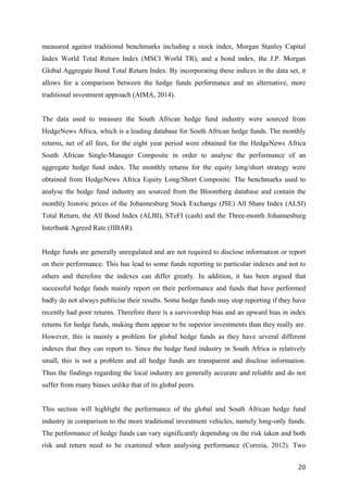   20	
  
measured against traditional benchmarks including a stock index, Morgan Stanley Capital
Index World Total Return Index (MSCI World TR), and a bond index, the J.P. Morgan
Global Aggregate Bond Total Return Index. By incorporating these indices in the data set, it
allows for a comparison between the hedge funds performance and an alternative, more
traditional investment approach (AIMA, 2014).
The data used to measure the South African hedge fund industry were sourced from
HedgeNews Africa, which is a leading database for South African hedge funds. The monthly
returns, net of all fees, for the eight year period were obtained for the HedgeNews Africa
South African Single-Manager Composite in order to analyse the performance of an
aggregate hedge fund index. The monthly returns for the equity long/short strategy were
obtained from HedgeNews Africa Equity Long/Short Composite. The benchmarks used to
analyse the hedge fund industry are sourced from the Bloomberg database and contain the
monthly historic prices of the Johannesburg Stock Exchange (JSE) All Share Index (ALSI)
Total Return, the All Bond Index (ALBI), STeFI (cash) and the Three-month Johannesburg
Interbank Agreed Rate (JIBAR).
Hedge funds are generally unregulated and are not required to disclose information or report
on their performance. This has lead to some funds reporting to particular indexes and not to
others and therefore the indexes can differ greatly. In addition, it has been argued that
successful hedge funds mainly report on their performance and funds that have performed
badly do not always publicise their results. Some hedge funds may stop reporting if they have
recently had poor returns. Therefore there is a survivorship bias and an upward bias in index
returns for hedge funds, making them appear to be superior investments than they really are.
However, this is mainly a problem for global hedge funds as they have several different
indexes that they can report to. Since the hedge fund industry in South Africa is relatively
small, this is not a problem and all hedge funds are transparent and disclose information.
Thus the findings regarding the local industry are generally accurate and reliable and do not
suffer from many biases unlike that of its global peers.
This section will highlight the performance of the global and South African hedge fund
industry in comparison to the more traditional investment vehicles, namely long-only funds.
The performance of hedge funds can vary significantly depending on the risk taken and both
risk and return need to be examined when analysing performance (Correia, 2012). Two
 