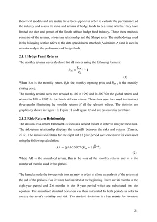   21	
  
theoretical models and one metric have been applied in order to evaluate the performance of
the industry and assess the risks and returns of hedge funds to determine whether they have
limited the size and growth of the South African hedge fund industry. These three methods
comprise of the returns, risk-return relationship and the Sharpe ratio. The methodology used
in the following section refers to the data spreadsheets attached (Addendum A) and is used in
order to analyse the performance of hedge funds. 	
  
2.1.1. Hedge Fund Returns
The monthly returns were calculated for all indices using the following formula:
𝑅! =
𝑃!!!
𝑃!
− 1
(1)
Where Rm is the monthly return, 𝑃!is the monthly opening price and 𝑃!!! is the monthly
closing price.
The monthly returns were then rebased to 100 in 1997 and in 2007 for the global returns and
rebased to 100 in 2007 for the South African returns. These data were then used to construct
three graphs illustrating the monthly returns of all the relevant indices. The statistics are
graphically shown in Figure 10, Figure 11 and Figure 12 and are presented in part three.
2.1.2. Risk-Return Relationship
The classical risk-return framework is used as a second model in order to analyse these data.
The risk-return relationship displays the tradeoffs between the risks and returns (Correia,
2012). The annualised returns for the eight and 18 year period were calculated for each asset
using the following calculation:
𝐴𝑅 = {(𝑃𝑅𝑂𝐷𝑈𝐶𝑇 𝑅! + 1
!"
!
!!
}
(2)
Where AR is the annualised return, Rm is the sum of the monthly returns and m is the
number of months used in that period.
The formula made the two periods into an array in order to allow an analysis of the returns at
the end of the periods if an investor had invested at the beginning. There are 96 months in the
eight-year period and 216 months in the 18-year period which are substituted into the
equation. The annualised standard deviation was then calculated for both periods in order to
analyse the asset’s volatility and risk. The standard deviation is a key metric for investors
 