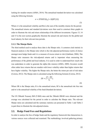   22	
  
looking for steadier returns (AIMA, 2014). The annualised standard deviation was calculated
using the following formula:
𝜎 = 𝑆𝑇𝐷𝐸𝑉 𝑅! ∗ 𝑆𝑄𝑅𝑇(12)
(3)
Where 𝜎 is the annualised volatility and Rm is the sum of the monthly returns for the period.
The annualised returns and standard deviations were then used to construct three graphs in
order to illustrate the risk and return relationship of the different investments. Figures 13, 14
and 15 in the next section graphically illustrate the annual risk and returns for the global and
local industry for their relevant time periods.
2.1.3. The Sharpe Ratio
The third method used to analyse these data is the Sharpe ratio. A common cited statistic in
financial analysis is the Sharpe ratio which is the risk-adjusted performance metric of choice
amongst most hedge funds and it is a measure of excess return to risk (Lhabitant, 2004). The
Sharpe ratio measures the risk-adjusted returns and is important when measuring the
performance of the global and local industry. It is used in order to understand how much risk
was undertaken in order to generate the alpha (the returns) (AIMA, 2009). Investors would
often rather have returns that are steadier with lower volatility rather than higher returns that
have higher volatility. The higher the Sharpe ratio, the better the return per unit of risk taken
(Correia, 2012). The Sharpe ratio is calculated using the following formula (Correia, 2012):
𝑆𝑅 = (
𝑅 − 𝑅𝑓
𝜎!
)
(4)
Where SR is the Sharpe ratio, R is the annualised return, Rf is the annualised risk free rate
and σr is the annualised volatility of the fund (Standard deviation).
The US 3Month Treasury Bill (T-Bill) rates and the 3Month JIBAR were obtained and the
average was calculated for the period in order to calculate the Sharpe ratio. The relevant
Sharpe ratios are calculated and the summary statistics are presented in Table 1 and Table 2
in part three to illustrate the risk-adjusted returns.
2.2. Hedge Fund Fees and Regulations
In order to analyse the fees of hedge funds and the regulatory framework that characterises it,
various sources were collected and examined. The methodology involved gathering primary
 