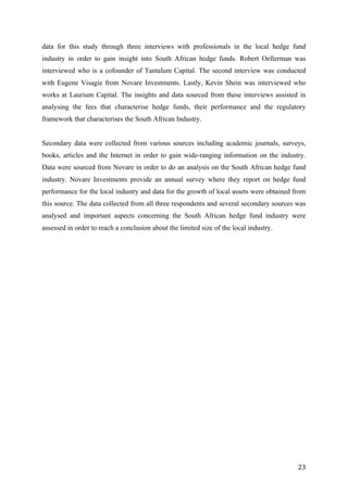   23	
  
data for this study through three interviews with professionals in the local hedge fund
industry in order to gain insight into South African hedge funds. Robert Oellerman was
interviewed who is a cofounder of Tantalum Capital. The second interview was conducted
with Eugene Visagie from Novare Investments. Lastly, Kevin Shein was interviewed who
works at Laurium Capital. The insights and data sourced from these interviews assisted in
analysing the fees that characterise hedge funds, their performance and the regulatory
framework that characterises the South African Industry.
Secondary data were collected from various sources including academic journals, surveys,
books, articles and the Internet in order to gain wide-ranging information on the industry.
Data were sourced from Novare in order to do an analysis on the South African hedge fund
industry. Novare Investments provide an annual survey where they report on hedge fund
performance for the local industry and data for the growth of local assets were obtained from
this source. The data collected from all three respondents and several secondary sources was
analysed and important aspects concerning the South African hedge fund industry were
assessed in order to reach a conclusion about the limited size of the local industry.
 