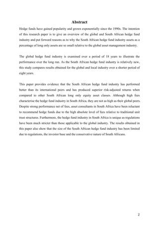   2	
  
Abstract
Hedge funds have gained popularity and grown exponentially since the 1990s. The intention
of this research paper is to give an overview of the global and South African hedge fund
industry and put forward reasons as to why the South African hedge fund industry assets as a
percentage of long only assets are so small relative to the global asset management industry.
The global hedge fund industry is examined over a period of 18 years to illustrate the
performance over the long run. As the South African hedge fund industry is relatively new,
this study compares results obtained for the global and local industry over a shorter period of
eight years.
This paper provides evidence that the South African hedge fund industry has performed
better than its international peers and has produced superior risk-adjusted returns when
compared to other South African long only equity asset classes. Although high fees
characterise the hedge fund industry in South Africa, they are not as high as their global peers.
Despite strong performance net of fees, asset consultants in South Africa have been reluctant
to recommend hedge funds due to the high absolute level of fees relative to traditional unit
trust structures. Furthermore, the hedge fund industry in South Africa is unique as regulations
have been much stricter than those applicable to the global industry. The results obtained in
this paper also show that the size of the South African hedge fund industry has been limited
due to regulations, the investor base and the conservative nature of South Africans.
 
