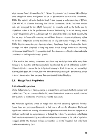   31	
  
slight increase from 1.1% as at June 2013 (Novare Investments, 2014). Around 64% of hedge
funds charged an annual management fee of 1% per annum in 2014 (Novare Investments,
2014). The majority of hedge funds in South Africa charged a performance fee of 20% in
2014 with 87.3% of assets illustrating this (Novare Investments, 2014). The South African
cash rate (measured by the STeFI Composite) is generally used as the hurdle rate to
outperform before a fee for performance is taken, indicated by 76.8% of industry assets
(Novare Investments, 2014). Although high fees characterise the hedge fund industry, the
fees are lower in South Africa than they are offshore. However, fees are significantly higher
for the local hedge fund industry than they are for long only funds (Visagie, 2015; Shein,
2015). Therefore many investors have stayed away from hedge funds in South Africa due to
the high fees when compared to long only funds, which average around 0.7% including
performance fees (Shein, 2015). According to all three interviewees, high fees have definitely
contributed to limiting the industry’s growth.
A few pension fund industry consultants have been very pro hedge funds whilst many have
not due to the high fees and these consultants have limited the growth of the local industry.
Although high fees characterise the hedge fund industry in South Africa, they are not as high
as their global peers. In addition, in South Africa the average manager’s performance, which
is always shown net of fees, has more than compensated for the high fees.
3.3. Hedge Fund Regulations
3.3.1. Global Regulations
Global hedge funds have been operating in a space that is unregulated at both manager and
product level. They are considered to be risky as well as complex investment vehicles that are
only available to institutional investors and wealthy individuals.
The American regulatory system on hedge funds has been extremely light until recently.
Hedge funds were not required to register in their role as advisors for a long time. The lack of
regulations allowed the industry to construct super-sized structures that were opaque and a
platform was formed for some managers to defraud the system. The growth in global hedge
funds has been accompanied by several fraud enforcement cases due to the lack of regulation
(Coggan, 2010). The financial failures and scandals led to the perception that hedge fund
products are extremely risky.
 