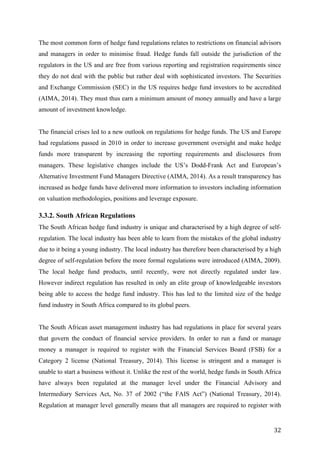   32	
  
The most common form of hedge fund regulations relates to restrictions on financial advisors
and managers in order to minimise fraud. Hedge funds fall outside the jurisdiction of the
regulators in the US and are free from various reporting and registration requirements since
they do not deal with the public but rather deal with sophisticated investors. The Securities
and Exchange Commission (SEC) in the US requires hedge fund investors to be accredited
(AIMA, 2014). They must thus earn a minimum amount of money annually and have a large
amount of investment knowledge.
The financial crises led to a new outlook on regulations for hedge funds. The US and Europe
had regulations passed in 2010 in order to increase government oversight and make hedge
funds more transparent by increasing the reporting requirements and disclosures from
managers. These legislative changes include the US’s Dodd-Frank Act and European’s
Alternative Investment Fund Managers Directive (AIMA, 2014). As a result transparency has
increased as hedge funds have delivered more information to investors including information
on valuation methodologies, positions and leverage exposure.
3.3.2. South African Regulations
The South African hedge fund industry is unique and characterised by a high degree of self-
regulation. The local industry has been able to learn from the mistakes of the global industry
due to it being a young industry. The local industry has therefore been characterised by a high
degree of self-regulation before the more formal regulations were introduced (AIMA, 2009).
The local hedge fund products, until recently, were not directly regulated under law.
However indirect regulation has resulted in only an elite group of knowledgeable investors
being able to access the hedge fund industry. This has led to the limited size of the hedge
fund industry in South Africa compared to its global peers.
The South African asset management industry has had regulations in place for several years
that govern the conduct of financial service providers. In order to run a fund or manage
money a manager is required to register with the Financial Services Board (FSB) for a
Category 2 license (National Treasury, 2014). This license is stringent and a manager is
unable to start a business without it. Unlike the rest of the world, hedge funds in South Africa
have always been regulated at the manager level under the Financial Advisory and
Intermediary Services Act, No. 37 of 2002 (“the FAIS Act”) (National Treasury, 2014).
Regulation at manager level generally means that all managers are required to register with
 