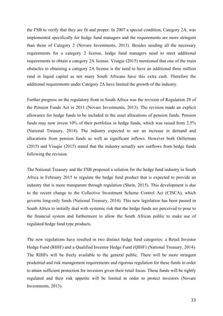   33	
  
the FSB to verify that they are fit and proper. In 2007 a special condition, Category 2A, was
implemented specifically for hedge fund managers and the requirements are more stringent
than those of Category 2 (Novare Investments, 2013). Besides needing all the necessary
requirements for a category 2 license, hedge fund managers need to meet additional
requirements to obtain a category 2A license. Visagie (2015) mentioned that one of the main
obstacles to obtaining a category 2A license is the need to have an additional three million
rand in liquid capital as not many South Africans have this extra cash. Therefore the
additional requirements under Category 2A have limited the growth of the industry.
Further progress on the regulatory front in South Africa was the revision of Regulation 28 of
the Pension Funds Act in 2011 (Novare Investments, 2013). The revision made an explicit
allowance for hedge funds to be included in the asset allocations of pension funds. Pension
funds may now invest 10% of their portfolios in hedge funds, which was raised from 2.5%
(National Treasury, 2014). The industry expected to see an increase in demand and
allocations from pension funds as well as significant inflows. However both Oellerman
(2015) and Visagie (2015) stated that the industry actually saw outflows from hedge funds
following the revision.
The National Treasury and the FSB proposed a solution for the hedge fund industry in South
Africa in February 2015 to regulate the hedge fund product that is expected to provide an
industry that is more transparent through regulation (Shein, 2015). This development is due
to the recent change to the Collective Investment Scheme Control Act (CISCA), which
governs long-only funds (National Treasury, 2014). This new legislation has been passed in
South Africa to initially deal with systemic risk that the hedge funds are perceived to pose to
the financial system and furthermore to allow the South African public to make use of
regulated hedge fund type products.
The new regulations have resulted in two distinct hedge fund categories: a Retail Investor
Hedge Fund (RIHF) and a Qualified Investor Hedge Fund (QIHF) (National Treasury, 2014).
The RIHFs will be freely available to the general public. There will be more stringent
prudential and risk management requirements and rigorous regulation for these funds in order
to attain sufficient protection for investors given their retail focus. These funds will be tightly
regulated and their risk appetite will be limited in order to protect investors (Novare
Investments, 2013).
 