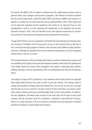   34	
  
In contrast, the QIHFs will be subject to limited access by sophisticated investors such as
pension funds, asset managers and insurance companies. The Minister of Finance declared
that all current hedge funds would fall under CISCA and become QIHFs and continues to
operate in a similar way as to how they have always operated (Shein, 2015). These funds will
not be rigorously regulated and the regulations will mainly be an improved focus on risk
management as well as to assist reporting and transparency to the regulator and investor
(National Treasury, 2014). This will therefore assist with improved monitoring of systemic
risk and lead to more protection through increased requirements for disclosure.
Visagie (2015) believes the new regulations will benefit the local industry by attracting many
new investors. Confidence will be increased as can go to the investors and say that this is
now a unit trust and many people are familiar with unit trusts and confident in them and their
structures. Although the regulations have been introduced, the products are still not regulated
and are likely to only be so in 2016.
The institutionalisation of the local hedge fund industry resulted in enhanced governance and
accountability and created a more open and transparent industry unlike that of its global peers.
Local hedge funds have always been transparent with regard to disclosing their portfolio
holdings and daily viewing is permitted by 60% of contributing assets (Novare Investments,
2014).
According to Visagie (2015), education is very important and investors need to be educated
about hedge funds and how they work in order to grow the industry. The industry needs to
change the perception of hedge funds and illustrate how they do not use excessive leverage
and that they are not too expensive. Investors need to be shown that they can actually reduce
risks without reducing returns by including hedge funds in their total portfolio. In addition,
the new regulations will attract more investors as the asset class will be open to more retail
investors and the minimum level for investment is expected to drop (National Treasury,
2014). It is likely that there will be an increase in demand and most long-term investment
portfolios will begin to include hedge fund strategies.
 