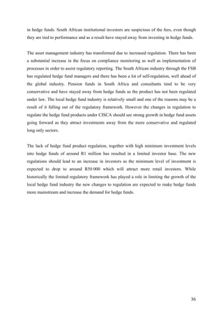   36	
  
in hedge funds. South African institutional investors are suspicious of the fees, even though
they are tied to performance and as a result have stayed away from investing in hedge funds.
The asset management industry has transformed due to increased regulation. There has been
a substantial increase in the focus on compliance monitoring as well as implementation of
processes in order to assist regulatory reporting. The South African industry through the FSB
has regulated hedge fund managers and there has been a lot of self-regulation, well ahead of
the global industry. Pension funds in South Africa and consultants tend to be very
conservative and have stayed away from hedge funds as the product has not been regulated
under law. The local hedge fund industry is relatively small and one of the reasons may be a
result of it falling out of the regulatory framework. However the changes in regulation to
regulate the hedge fund products under CISCA should see strong growth in hedge fund assets
going forward as they attract investments away from the more conservative and regulated
long only sectors.
The lack of hedge fund product regulation, together with high minimum investment levels
into hedge funds of around R1 million has resulted in a limited investor base. The new
regulations should lead to an increase in investors as the minimum level of investment is
expected to drop to around R50 000 which will attract more retail investors. While
historically the limited regulatory framework has played a role in limiting the growth of the
local hedge fund industry the new changes to regulation are expected to make hedge funds
more mainstream and increase the demand for hedge funds.
 