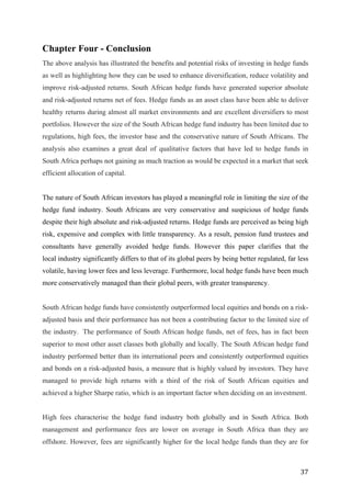   37	
  
Chapter Four - Conclusion
The above analysis has illustrated the benefits and potential risks of investing in hedge funds
as well as highlighting how they can be used to enhance diversification, reduce volatility and
improve risk-adjusted returns. South African hedge funds have generated superior absolute
and risk-adjusted returns net of fees. Hedge funds as an asset class have been able to deliver
healthy returns during almost all market environments and are excellent diversifiers to most
portfolios. However the size of the South African hedge fund industry has been limited due to
regulations, high fees, the investor base and the conservative nature of South Africans. The
analysis also examines a great deal of qualitative factors that have led to hedge funds in
South Africa perhaps not gaining as much traction as would be expected in a market that seek
efficient allocation of capital.
The nature of South African investors has played a meaningful role in limiting the size of the
hedge fund industry. South Africans are very conservative and suspicious of hedge funds
despite their high absolute and risk-adjusted returns. Hedge funds are perceived as being high
risk, expensive and complex with little transparency. As a result, pension fund trustees and
consultants have generally avoided hedge funds. However this paper clarifies that the
local industry significantly differs to that of its global peers by being better regulated, far less
volatile, having lower fees and less leverage. Furthermore, local hedge funds have been much
more conservatively managed than their global peers, with greater transparency.
South African hedge funds have consistently outperformed local equities and bonds on a risk-
adjusted basis and their performance has not been a contributing factor to the limited size of
the industry. The performance of South African hedge funds, net of fees, has in fact been
superior to most other asset classes both globally and locally. The South African hedge fund
industry performed better than its international peers and consistently outperformed equities
and bonds on a risk-adjusted basis, a measure that is highly valued by investors. They have
managed to provide high returns with a third of the risk of South African equities and
achieved a higher Sharpe ratio, which is an important factor when deciding on an investment.
High fees characterise the hedge fund industry both globally and in South Africa. Both
management and performance fees are lower on average in South Africa than they are
offshore. However, fees are significantly higher for the local hedge funds than they are for
 