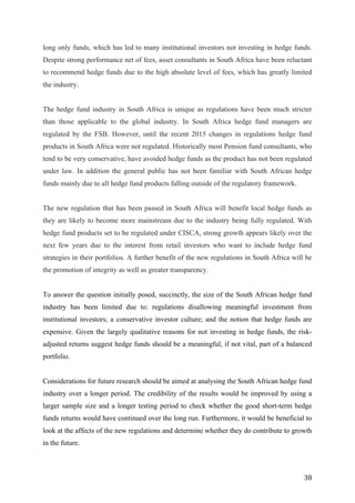   38	
  
long only funds, which has led to many institutional investors not investing in hedge funds.
Despite strong performance net of fees, asset consultants in South Africa have been reluctant
to recommend hedge funds due to the high absolute level of fees, which has greatly limited
the industry.
The hedge fund industry in South Africa is unique as regulations have been much stricter
than those applicable to the global industry. In South Africa hedge fund managers are
regulated by the FSB. However, until the recent 2015 changes in regulations hedge fund
products in South Africa were not regulated. Historically most Pension fund consultants, who
tend to be very conservative, have avoided hedge funds as the product has not been regulated
under law. In addition the general public has not been familiar with South African hedge
funds mainly due to all hedge fund products falling outside of the regulatory framework.
The new regulation that has been passed in South Africa will benefit local hedge funds as
they are likely to become more mainstream due to the industry being fully regulated. With
hedge fund products set to be regulated under CISCA, strong growth appears likely over the
next few years due to the interest from retail investors who want to include hedge fund
strategies in their portfolios. A further benefit of the new regulations in South Africa will be
the promotion of integrity as well as greater transparency.
To answer the question initially posed, succinctly, the size of the South African hedge fund
industry has been limited due to: regulations disallowing meaningful investment from
institutional investors; a conservative investor culture; and the notion that hedge funds are
expensive. Given the largely qualitative reasons for not investing in hedge funds, the risk-
adjusted returns suggest hedge funds should be a meaningful, if not vital, part of a balanced
portfolio.
Considerations for future research should be aimed at analysing the South African hedge fund
industry over a longer period. The credibility of the results would be improved by using a
larger sample size and a longer testing period to check whether the good short-term hedge
funds returns would have continued over the long run. Furthermore, it would be beneficial to
look at the affects of the new regulations and determine whether they do contribute to growth
in the future.
 