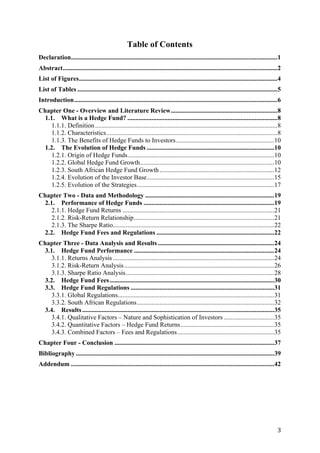   3	
  
Table of Contents
Declaration................................................................................................................................1
Abstract.....................................................................................................................................2
List of Figures...........................................................................................................................4
List of Tables ............................................................................................................................5
Introduction..............................................................................................................................6
Chapter One - Overview and Literature Review..................................................................8
1.1. What is a Hedge Fund? .............................................................................................8
1.1.1. Definition.................................................................................................................8
1.1.2. Characteristics..........................................................................................................8
1.1.3. The Benefits of Hedge Funds to Investors.............................................................10
1.2. The Evolution of Hedge Funds ...............................................................................10
1.2.1. Origin of Hedge Funds...........................................................................................10
1.2.2. Global Hedge Fund Growth...................................................................................10
1.2.3. South African Hedge Fund Growth .......................................................................12
1.2.4. Evolution of the Investor Base...............................................................................15
1.2.5. Evolution of the Strategies.....................................................................................17
Chapter Two - Data and Methodology ................................................................................19
2.1. Performance of Hedge Funds .................................................................................19
2.1.1. Hedge Fund Returns ..............................................................................................21
2.1.2. Risk-Return Relationship.......................................................................................21
2.1.3. The Sharpe Ratio....................................................................................................22
2.2. Hedge Fund Fees and Regulations .........................................................................22
Chapter Three - Data Analysis and Results ........................................................................24
3.1. Hedge Fund Performance .......................................................................................24
3.1.1. Returns Analysis....................................................................................................24
3.1.2. Risk-Return Analysis.............................................................................................26
3.1.3. Sharpe Ratio Analysis............................................................................................28
3.2. Hedge Fund Fees......................................................................................................30
3.3. Hedge Fund Regulations .........................................................................................31
3.3.1. Global Regulations.................................................................................................31
3.3.2. South African Regulations.....................................................................................32
3.4. Results.......................................................................................................................35
3.4.1. Qualitative Factors – Nature and Sophistication of Investors ...............................35
3.4.2. Quantitative Factors – Hedge Fund Returns..........................................................35
3.4.3. Combined Factors – Fees and Regulations............................................................35
Chapter Four - Conclusion ...................................................................................................37
Bibliography...........................................................................................................................39
Addendum ..............................................................................................................................42
 