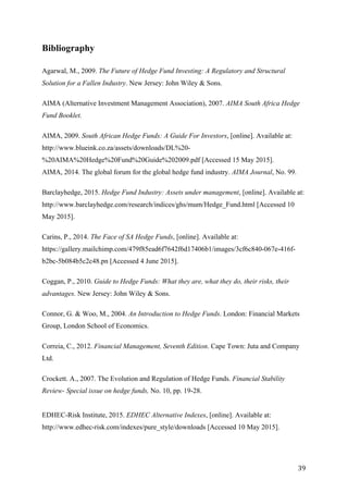   39	
  
Bibliography
Agarwal, M., 2009. The Future of Hedge Fund Investing: A Regulatory and Structural
Solution for a Fallen Industry. New Jersey: John Wiley & Sons.
AIMA (Alternative Investment Management Association), 2007. AIMA South Africa Hedge
Fund Booklet.
AIMA, 2009. South African Hedge Funds: A Guide For Investors, [online]. Available at:
http://www.blueink.co.za/assets/downloads/DL%20-
%20AIMA%20Hedge%20Fund%20Guide%202009.pdf [Accessed 15 May 2015].
AIMA, 2014. The global forum for the global hedge fund industry. AIMA Journal, No. 99.
Barclayhedge, 2015. Hedge Fund Industry: Assets under management, [online]. Available at:
http://www.barclayhedge.com/research/indices/ghs/mum/Hedge_Fund.html [Accessed 10
May 2015].
Carins, P., 2014. The Face of SA Hedge Funds, [online]. Available at:
https://gallery.mailchimp.com/479f85ead6f7642f6d17406b1/images/3cf6c840-067e-416f-
b2bc-5b084b5c2c48.pn [Accessed 4 June 2015].
Coggan, P., 2010. Guide to Hedge Funds: What they are, what they do, their risks, their
advantages. New Jersey: John Wiley & Sons.
Connor, G. & Woo, M., 2004. An Introduction to Hedge Funds. London: Financial Markets
Group, London School of Economics.
Correia, C., 2012. Financial Management, Seventh Edition. Cape Town: Juta and Company
Ltd.
Crockett. A., 2007. The Evolution and Regulation of Hedge Funds. Financial Stability
Review- Special issue on hedge funds, No. 10, pp. 19-28.
EDHEC-Risk Institute, 2015. EDHEC Alternative Indexes, [online]. Available at:
http://www.edhec-risk.com/indexes/pure_style/downloads [Accessed 10 May 2015].
 