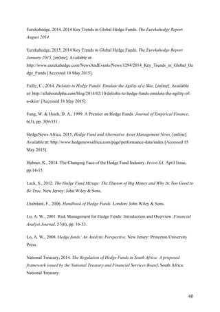   40	
  
Eurekahedge, 2014. 2014 Key Trends in Global Hedge Funds. The Eurekahedge Report
August 2014.
Eurekahedge, 2015. 2014 Key Trends in Global Hedge Funds. The Eurekahedge Report
January 2015, [online]. Available at:
http://www.eurekahedge.com/NewsAndEvents/News/1294/2014_Key_Trends_in_Global_He
dge_Funds [Accessed 10 May 2015].
Faille, C., 2014. Deloitte to Hedge Funds: Emulate the Agility of a Skie, [online]. Available
at: http://allaboutalpha.com/blog/2014/02/10/deloitte-to-hedge-funds-emulate-the-agility-of-
a-skier/ [Accessed 18 May 2015].
Fung, W. & Hsieh, D. A., 1999. A Premier on Hedge Funds. Journal of Empirical Finance,
6(3), pp. 309-331.
HedgeNews Africa, 2015. Hedge Fund and Alternative Asset Management News, [online].
Available at: http://www.hedgenewsafrica.com/page/performance-data/index [Accessed 15
May 2015].
Hubner, K., 2014. The Changing Face of the Hedge Fund Industry. Invest SA. April Issue,
pp.14-15.
Lack, S., 2012. The Hedge Fund Mirage: The Illusion of Big Money and Why Its Too Good to
Be True. New Jersey: John Wiley & Sons.
Lhabitant, F., 2006. Handbook of Hedge Funds. London: John Wiley & Sons.
Lo, A. W., 2001. Risk Management for Hedge Funds: Introduction and Overview. Financial
Analyst Journal, 57(6), pp. 16-33.
Lo, A. W., 2008. Hedge funds: An Analytic Perspective. New Jersey: Princeton University
Press.
National Treasury, 2014. The Regulation of Hedge Funds in South Africa: A proposed
framework issued by the National Treasury and Financial Services Board. South Africa:
National Treasury.
 