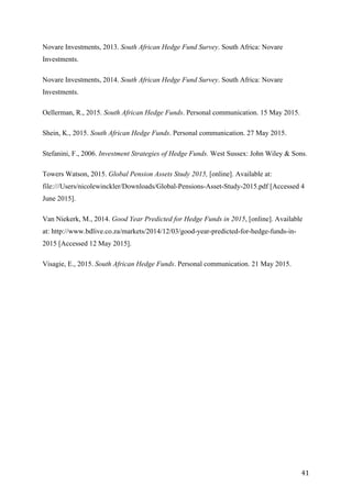   41	
  
Novare Investments, 2013. South African Hedge Fund Survey. South Africa: Novare
Investments.
Novare Investments, 2014. South African Hedge Fund Survey. South Africa: Novare
Investments.
Oellerman, R., 2015. South African Hedge Funds. Personal communication. 15 May 2015.
Shein, K., 2015. South African Hedge Funds. Personal communication. 27 May 2015.
Stefanini, F., 2006. Investment Strategies of Hedge Funds. West Sussex: John Wiley & Sons.
Towers Watson, 2015. Global Pension Assets Study 2015, [online]. Available at:
file:///Users/nicolewinckler/Downloads/Global-Pensions-Asset-Study-2015.pdf [Accessed 4
June 2015].
Van Niekerk, M., 2014. Good Year Predicted for Hedge Funds in 2015, [online]. Available
at: http://www.bdlive.co.za/markets/2014/12/03/good-year-predicted-for-hedge-funds-in-
2015 [Accessed 12 May 2015].
Visagie, E., 2015. South African Hedge Funds. Personal communication. 21 May 2015.
 