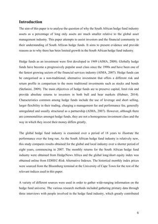   6	
  
Introduction
The aim of this paper is to analyse the question of why the South African hedge fund industry
assets as a percentage of long only assets are much smaller relative to the global asset
management industry. This paper attempts to assist investors and the financial community in
their understanding of South African hedge funds. It aims to present evidence and provide
reasons as to why there has been limited growth in the South African hedge fund industry.
Hedge funds as an investment were first developed in 1949 (AIMA, 2009). Globally hedge
funds have become a progressively popular asset class since the 1990s and have been one of
the fastest growing sectors of the financial services industry (AIMA, 2007). Hedge funds can
be categorised as a non-traditional, alternative investment that offers a different risk and
return profile in comparison to the more traditional investments such as stocks and bonds
(Stefanini, 2009). The main objectives of hedge funds are to preserve capital, limit risk and
provide absolute returns to investors in both bull and bear markets (Hubner, 2014).
Characteristics common among hedge funds include the use of leverage and short selling,
larger flexibility in their trading, charging a management fee and performance fee, generally
unregulated and usually structured as a partnership (AIMA, 2007). However, although there
are commonalities amongst hedge funds, they are not a homogenous investment class and the
way in which they invest their money differs greatly.
The global hedge fund industry is examined over a period of 18 years to illustrate the
performance over the long run. As the South African hedge fund industry is relatively new,
this study compares results obtained for the global and local industry over a shorter period of
eight years, commencing in 2007. The monthly returns for the South African hedge fund
industry were obtained from HedgeNews Africa and the global long/short equity index was
obtained online from EDHEC-Risk Alternative Indexes. The historical monthly index prices
were sourced from the Bloomberg terminal at the University of Cape Town for the rest of the
relevant indices used in this paper.
A variety of different sources were used in order to gather wide-ranging information on the
hedge fund universe. The various research methods included gathering primary data through
three interviews with people involved in the hedge fund industry, which greatly contributed
 