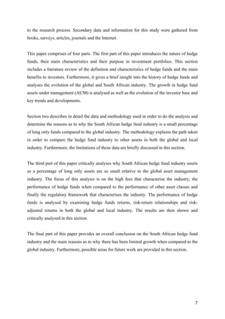   7	
  
to the research process. Secondary data and information for this study were gathered from
books, surveys, articles, journals and the Internet.
This paper comprises of four parts. The first part of this paper introduces the nature of hedge
funds, their main characteristics and their purpose in investment portfolios. This section
includes a literature review of the definition and characteristics of hedge funds and the main
benefits to investors. Furthermore, it gives a brief insight into the history of hedge funds and
analyses the evolution of the global and South African industry. The growth in hedge fund
assets under management (AUM) is analysed as well as the evolution of the investor base and
key trends and developments.
Section two describes in detail the data and methodology used in order to do the analysis and
determine the reasons as to why the South African hedge fund industry is a small percentage
of long only funds compared to the global industry. The methodology explains the path taken
in order to compare the hedge fund industry to other assets in both the global and local
industry. Furthermore, the limitations of these data are briefly discussed in this section.
The third part of this paper critically analyses why South African hedge fund industry assets
as a percentage of long only assets are so small relative to the global asset management
industry. The focus of this analysis is on the high fees that characterise the industry, the
performance of hedge funds when compared to the performance of other asset classes and
finally the regulatory framework that characterises the industry. The performance of hedge
funds is analysed by examining hedge funds returns, risk-return relationships and risk-
adjusted returns in both the global and local industry. The results are then shown and
critically analysed in this section.
The final part of this paper provides an overall conclusion on the South African hedge fund
industry and the main reasons as to why there has been limited growth when compared to the
global industry. Furthermore, possible areas for future work are provided in this section.
 