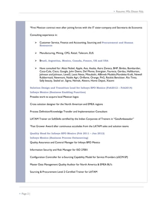  Resume: MSc Eliezer Rdz.
*First Mexican contract won after joining forces with the IT sister-company and Secretaria de Economia
Consulting experience in:
 Customer Service, Finance and Accounting, Sourcing and Procurement and Human
Resources
 Manufacturing, Mining, CPG, Retail, Telecom, EUS
 Brazil, Argentina, Mexico, Canada, France, UK and USA
 Have consulted for: Akzo Nobel, Apple, Axa, Axalta, Astra Zeneca, BHP, Bimbo, Bombardier,
Coca-Cola, Cisco, Google, John Deere, Del Monte, Energizer, Faurecia, Gerdau, Halliburton,
Johnson and Johnson, Level3, Lexis Nexis, Mitsubishi, ABInveb Modelo,Mondelez Kraft, Newell
Rubbermaid, Newmont, Noble Agri, Oriflame, Orange, PnG, Reckitt Benckiser, Rio Tinto,
Sally beauty, Sealed air, Sigma, Nemak, Alestra, Home Depot, Xiaomi
Solution Design and Transition Lead for Infosys BPO Mexico (Feb2012 – Feb2014)
Infosys Mexico (Business Enabling Function)
Presales work to acquire local Mexican logos
Cross solution designer for the North American and EMEA regions
Process Definition/Knowledge Transfer and Implementation Consultant
LATAM Trainer on SoftSkills certified by the Indian Corporate of Trainers in “GeoAmbassador”
*Fast Grower Award after continuous accolades from the LATAM sales and solution teams
Quality Head for Infosys BPO Mexico (Feb 2011 – Jan 2012)
Infosys Mexico (Business Process Outsourcing)
Quality Assurance and Control Manager for Infosys BPO Mexico
Information Security and Risk Manager for ISO 27001
Configuration Controller for e-Sourcing Capability Model for Service Providers (eSCM-SP)
Master Data Management Quality Auditor for North America & EMEA BU’s
Sourcing & Procurement Level 2 Certified Trainer for LATAM
 Page 2 |
 